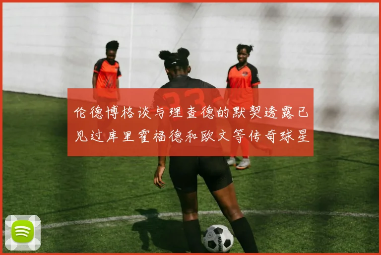 伦德博格谈与理查德的默契透露已见过库里霍福德和欧文等传奇球星