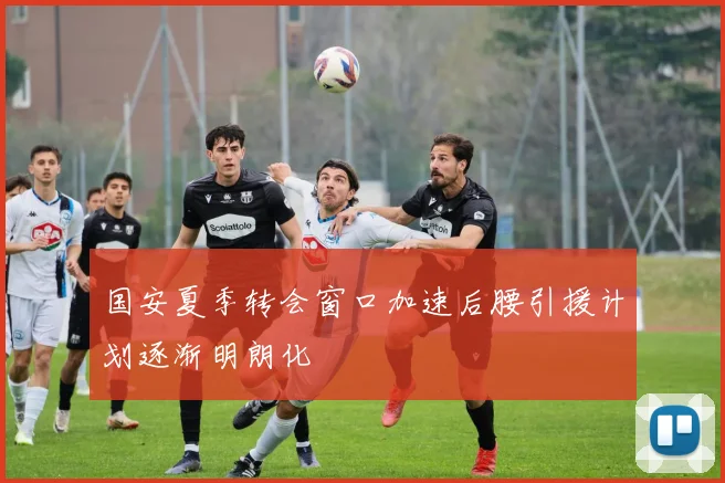 国安夏季转会窗口加速后腰引援计划逐渐明朗化