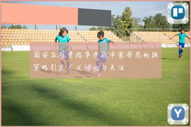 国安亚冠资格争夺战中塞蒂恩轮换策略引发广泛讨论与关注