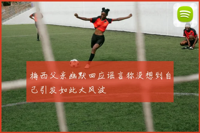 梅西父亲幽默回应谣言称没想到自己引发如此大风波