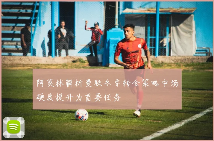 阿莫林解析曼联冬季转会策略中场硬度提升为首要任务