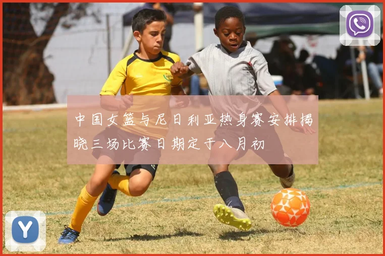 中国女篮与尼日利亚热身赛安排揭晓三场比赛日期定于八月初