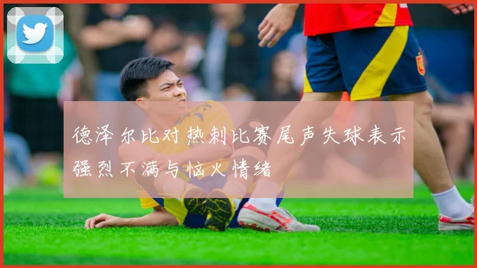 德泽尔比对热刺比赛尾声失球表示强烈不满与恼火情绪