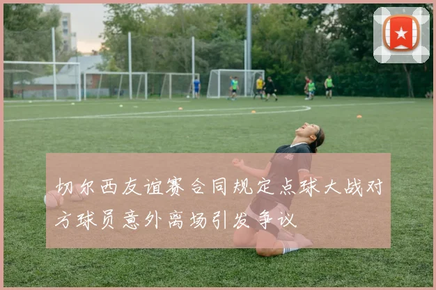 切尔西友谊赛合同规定点球大战对方球员意外离场引发争议