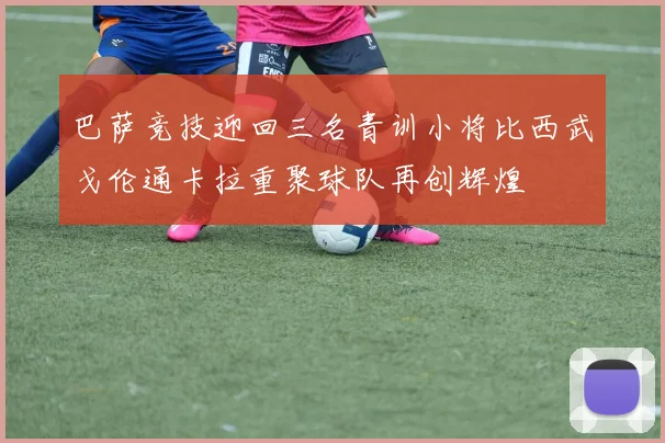 巴萨竞技迎回三名青训小将比西武戈伦通卡拉重聚球队再创辉煌