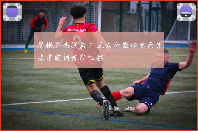 摩根罗杰斯周三正式加盟切尔西开启季前训练新征程