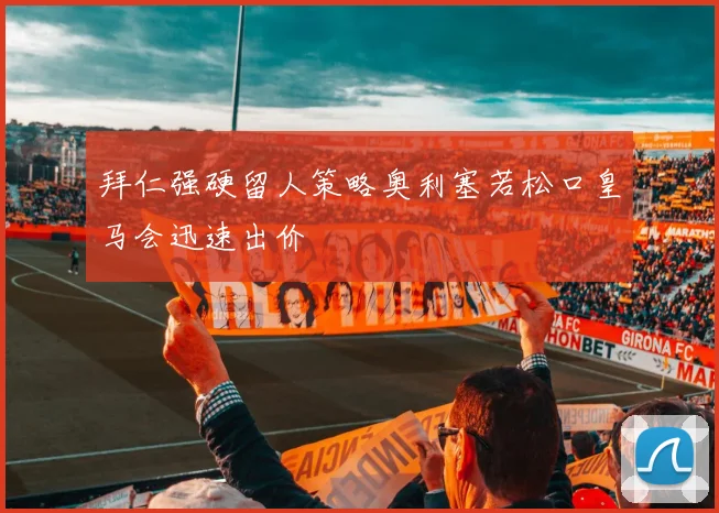 拜仁强硬留人策略奥利塞若松口皇马会迅速出价