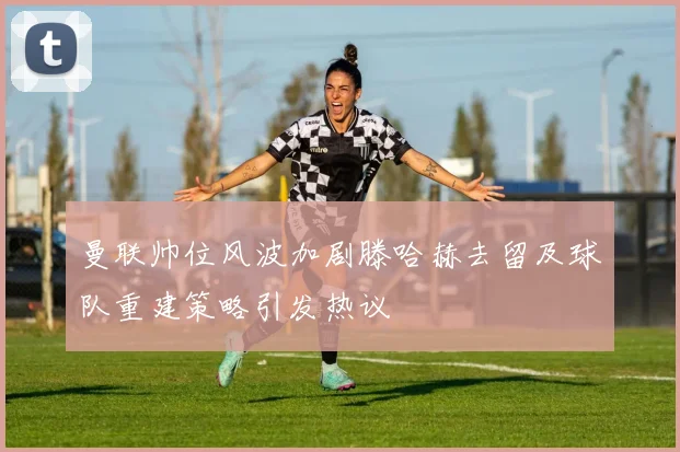 曼联帅位风波加剧滕哈赫去留及球队重建策略引发热议