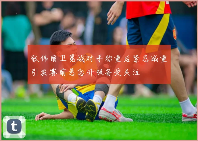 张伟丽卫冕战对手称重后紧急减重引发赛前悬念升级备受关注