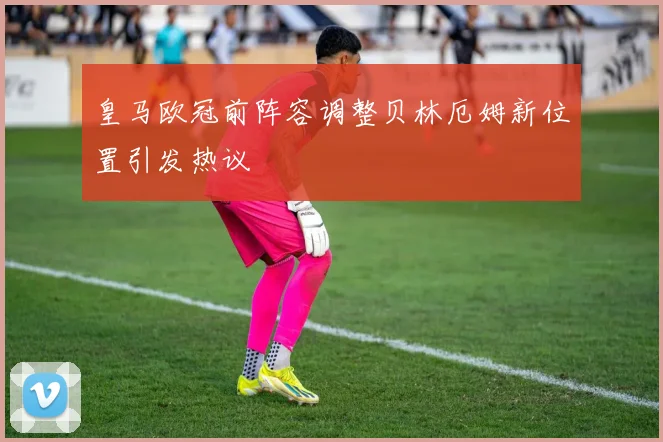 皇马欧冠前阵容调整贝林厄姆新位置引发热议