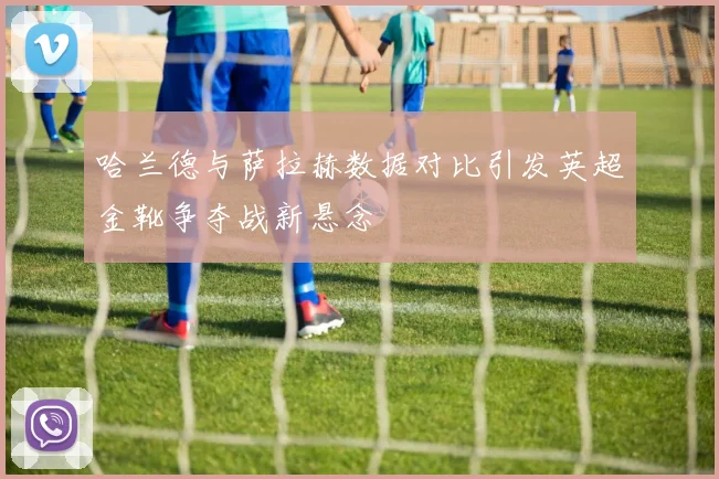 哈兰德与萨拉赫数据对比引发英超金靴争夺战新悬念