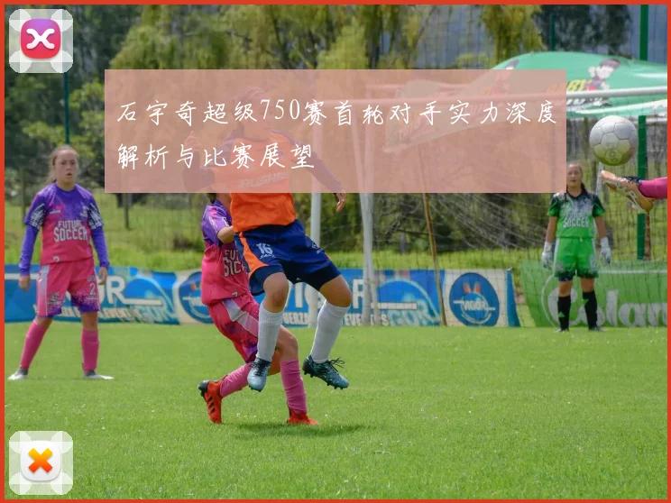 石宇奇超级750赛首轮对手实力深度解析与比赛展望