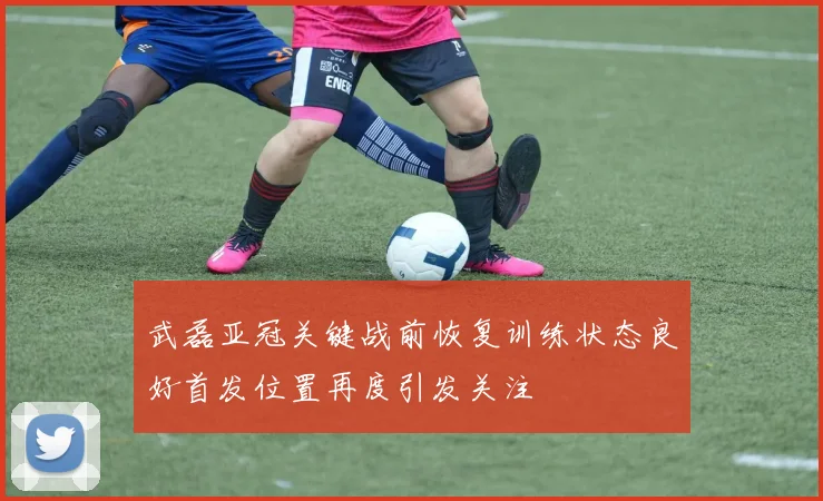 武磊亚冠关键战前恢复训练状态良好首发位置再度引发关注