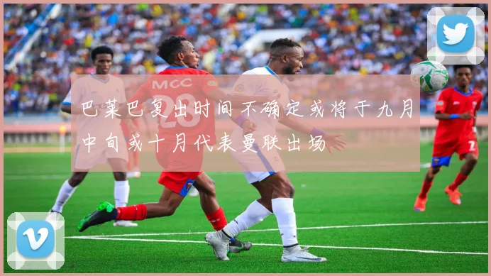 巴莱巴复出时间不确定或将于九月中旬或十月代表曼联出场