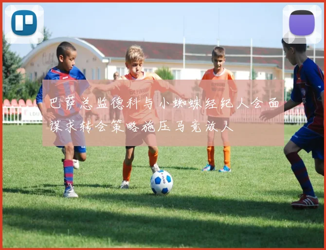 巴萨总监德科与小蜘蛛经纪人会面谋求转会策略施压马竞放人