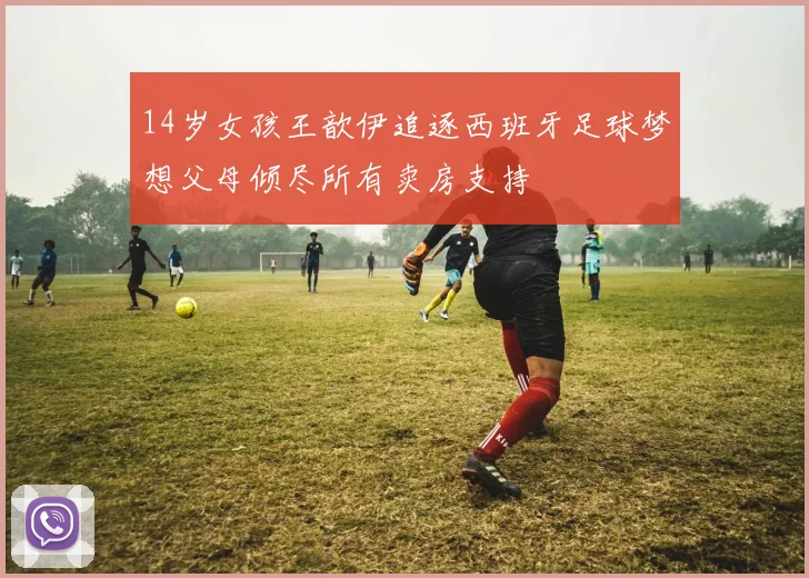 14岁女孩王歆伊追逐西班牙足球梦想父母倾尽所有卖房支持