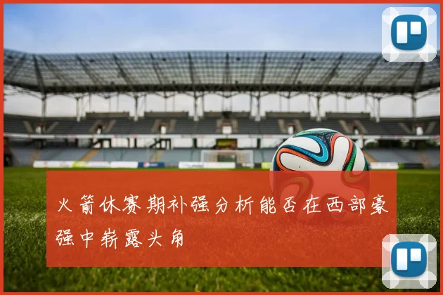 火箭休赛期补强分析能否在西部豪强中崭露头角