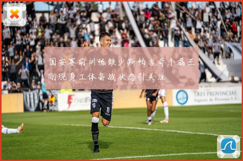 国安赛前训练缺少斯帕吉奇李磊王刚现身工体备战状态引关注