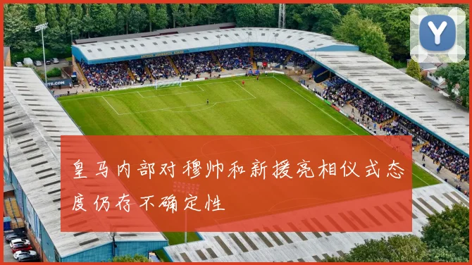 皇马内部对穆帅和新援亮相仪式态度仍存不确定性