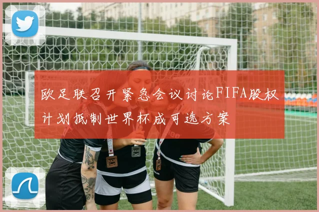 欧足联召开紧急会议讨论FIFA股权计划抵制世界杯成可选方案