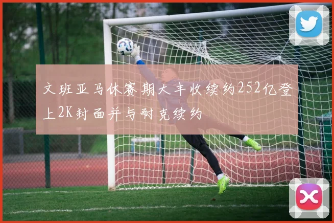 文班亚马休赛期大丰收续约252亿登上2K封面并与耐克续约