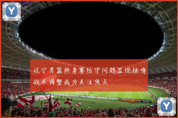 辽宁男篮热身赛防守问题显现杨鸣战术调整成为关注焦点