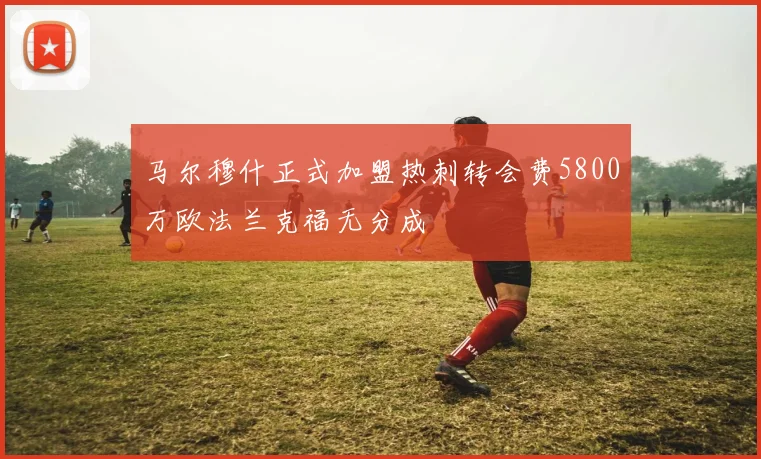 马尔穆什正式加盟热刺转会费5800万欧法兰克福无分成