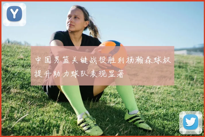 中国男篮关键战役胜利杨瀚森球权提升助力球队表现显著