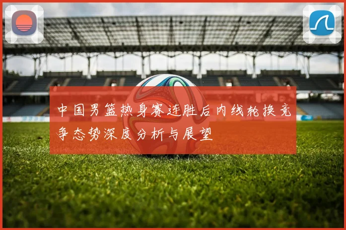 中国男篮热身赛连胜后内线轮换竞争态势深度分析与展望