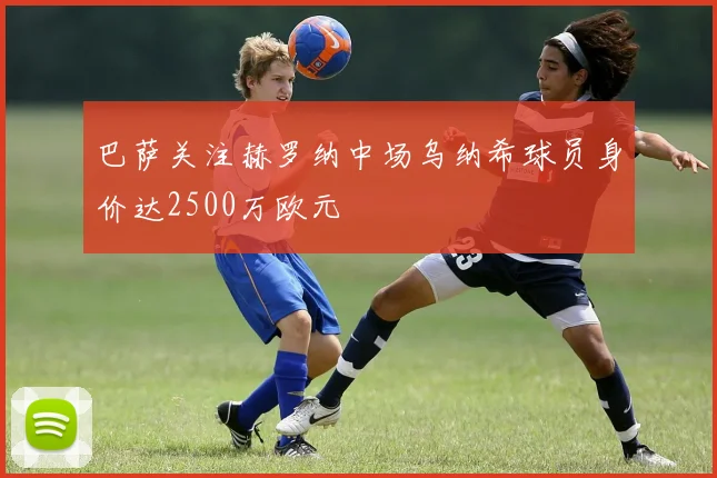 巴萨关注赫罗纳中场乌纳希球员身价达2500万欧元