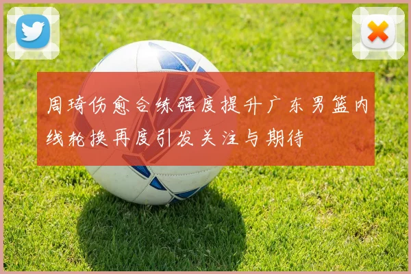 周琦伤愈合练强度提升广东男篮内线轮换再度引发关注与期待
