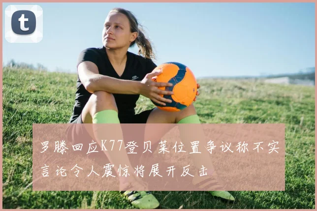 罗滕回应K77登贝莱位置争议称不实言论令人震惊将展开反击