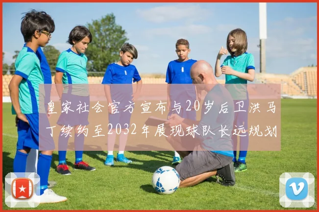 皇家社会官方宣布与20岁后卫洪马丁续约至2032年展现球队长远规划
